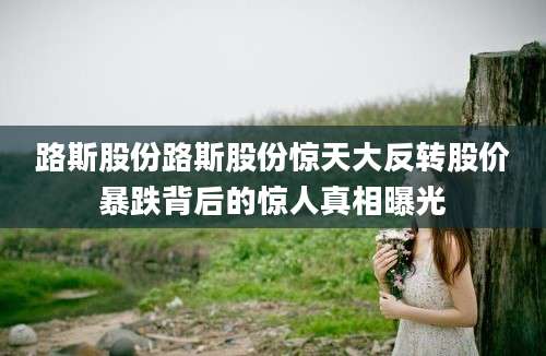 路斯股份路斯股份惊天大反转股价暴跌背后的惊人真相曝光