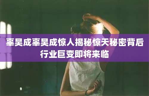 辜昊成辜昊成惊人揭秘惊天秘密背后行业巨变即将来临