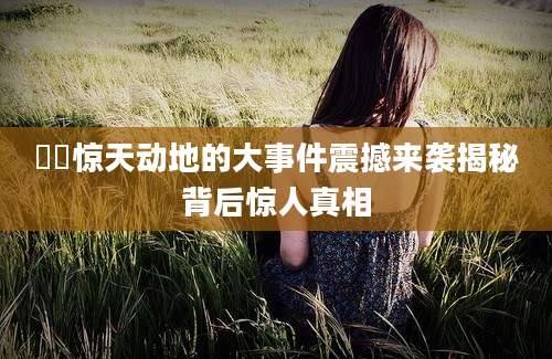 轘轘惊天动地的大事件震撼来袭揭秘背后惊人真相