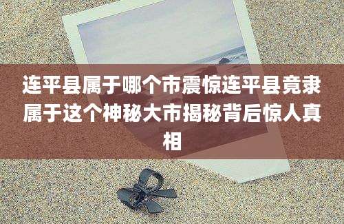 连平县属于哪个市震惊连平县竟隶属于这个神秘大市揭秘背后惊人真相