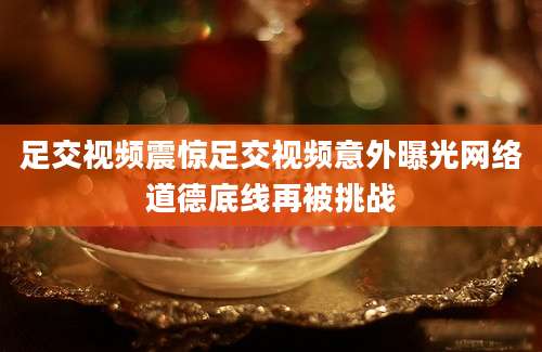 足交视频震惊足交视频意外曝光网络道德底线再被挑战