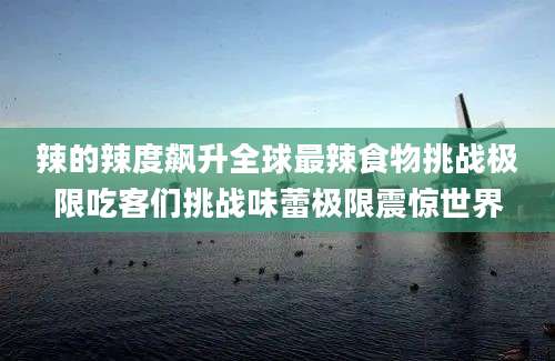 辣的辣度飙升全球最辣食物挑战极限吃客们挑战味蕾极限震惊世界