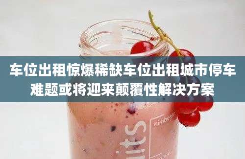 车位出租惊爆稀缺车位出租城市停车难题或将迎来颠覆性解决方案