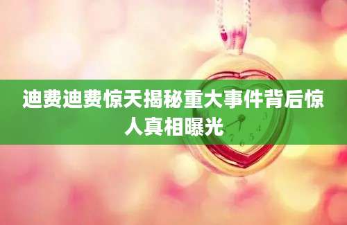 迪费迪费惊天揭秘重大事件背后惊人真相曝光