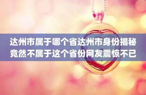 达州市属于哪个省达州市身份揭秘竟然不属于这个省份网友震惊不已
