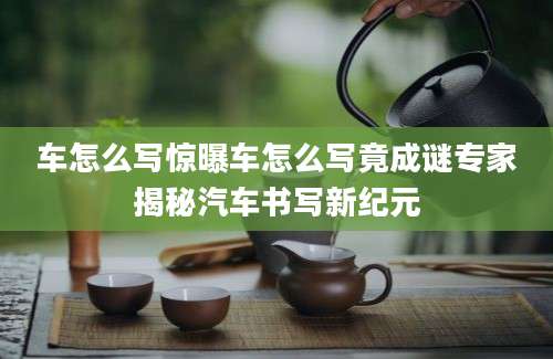 车怎么写惊曝车怎么写竟成谜专家揭秘汽车书写新纪元