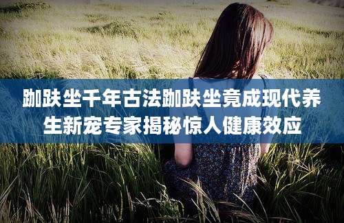 跏趺坐千年古法跏趺坐竟成现代养生新宠专家揭秘惊人健康效应