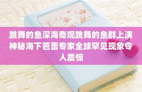 跳舞的鱼深海奇观跳舞的鱼群上演神秘海下芭蕾专家全球罕见现象令人震惊