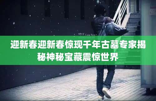 迎新春迎新春惊现千年古墓专家揭秘神秘宝藏震惊世界