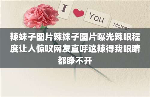 辣妹子图片辣妹子图片曝光辣眼程度让人惊叹网友直呼这辣得我眼睛都睁不开