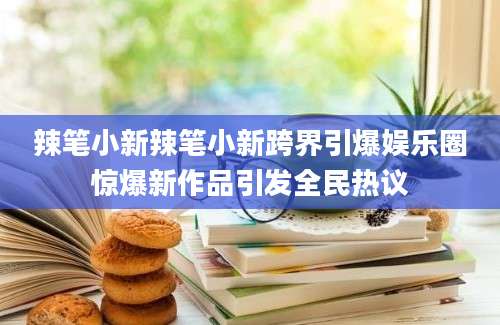 辣笔小新辣笔小新跨界引爆娱乐圈惊爆新作品引发全民热议