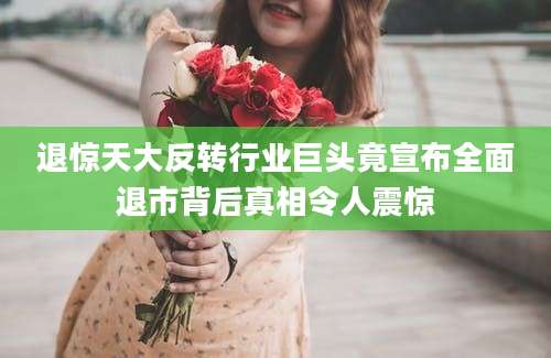 退惊天大反转行业巨头竟宣布全面退市背后真相令人震惊