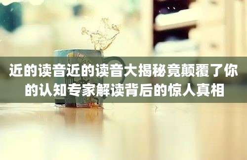 近的读音近的读音大揭秘竟颠覆了你的认知专家解读背后的惊人真相