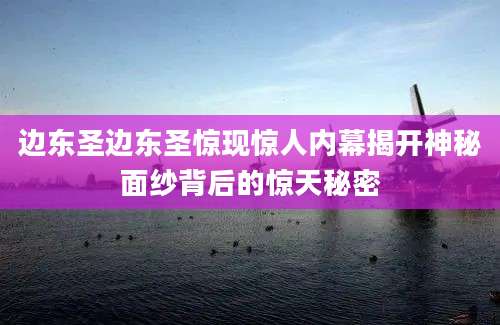 边东圣边东圣惊现惊人内幕揭开神秘面纱背后的惊天秘密