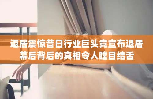 退居震惊昔日行业巨头竟宣布退居幕后背后的真相令人瞠目结舌