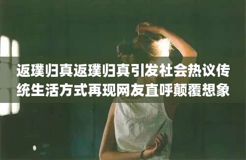 返璞归真返璞归真引发社会热议传统生活方式再现网友直呼颠覆想象