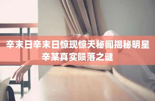 辛末日辛末日惊现惊天秘闻揭秘明星辛某真实陨落之谜