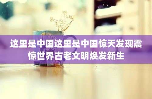 这里是中国这里是中国惊天发现震惊世界古老文明焕发新生