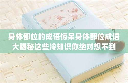 身体部位的成语惊呆身体部位成语大揭秘这些冷知识你绝对想不到