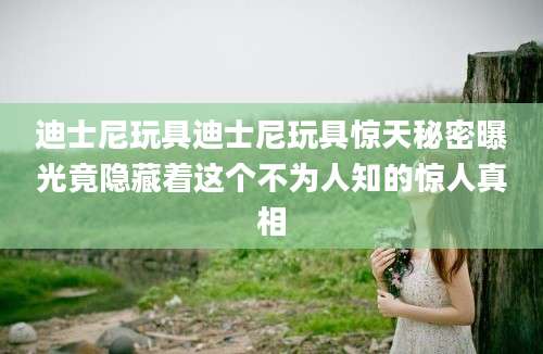 迪士尼玩具迪士尼玩具惊天秘密曝光竟隐藏着这个不为人知的惊人真相