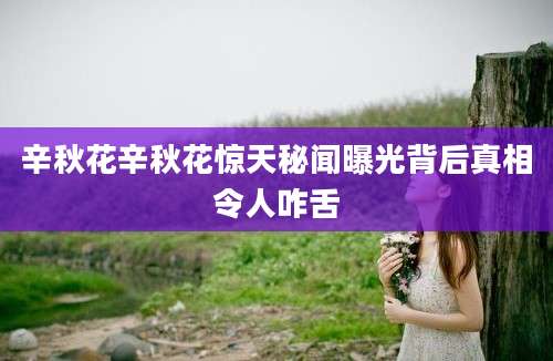 辛秋花辛秋花惊天秘闻曝光背后真相令人咋舌