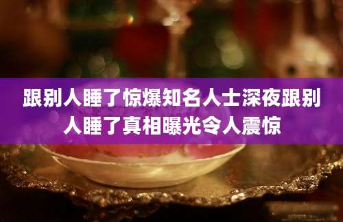 跟别人睡了惊爆知名人士深夜跟别人睡了真相曝光令人震惊