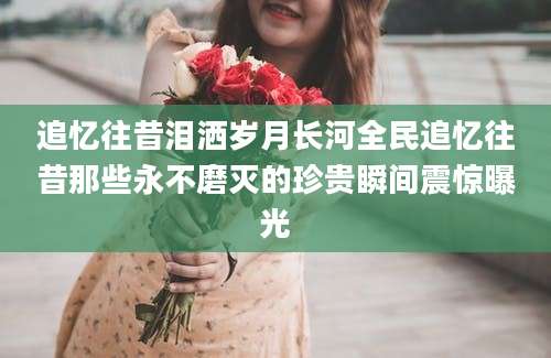 追忆往昔泪洒岁月长河全民追忆往昔那些永不磨灭的珍贵瞬间震惊曝光