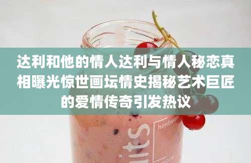 达利和他的情人达利与情人秘恋真相曝光惊世画坛情史揭秘艺术巨匠的爱情传奇引发热议