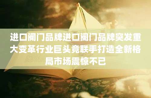 进口阀门品牌进口阀门品牌突发重大变革行业巨头竟联手打造全新格局市场震惊不已