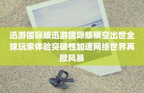 迅游国际版迅游国际版横空出世全球玩家体验突破性加速网络世界再掀风暴