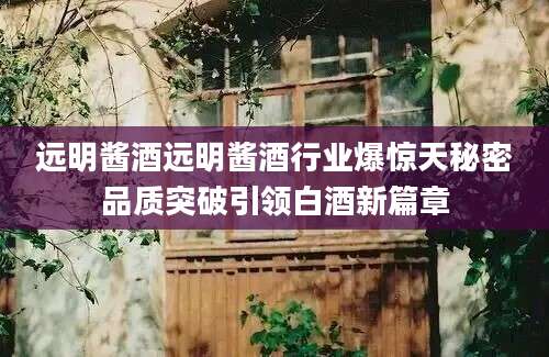 远明酱酒远明酱酒行业爆惊天秘密品质突破引领白酒新篇章