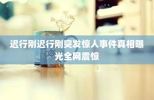 迟行刚迟行刚突发惊人事件真相曝光全网震惊