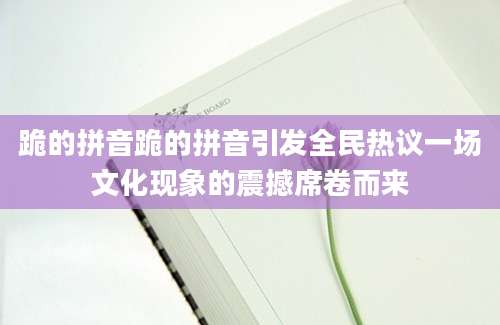 跪的拼音跪的拼音引发全民热议一场文化现象的震撼席卷而来