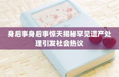 身后事身后事惊天揭秘罕见遗产处理引发社会热议