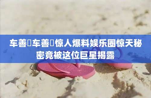 车善玗车善玗惊人爆料娱乐圈惊天秘密竟被这位巨星揭露