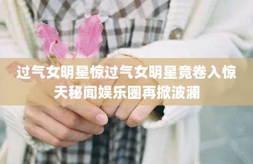 过气女明星惊过气女明星竟卷入惊天秘闻娱乐圈再掀波澜