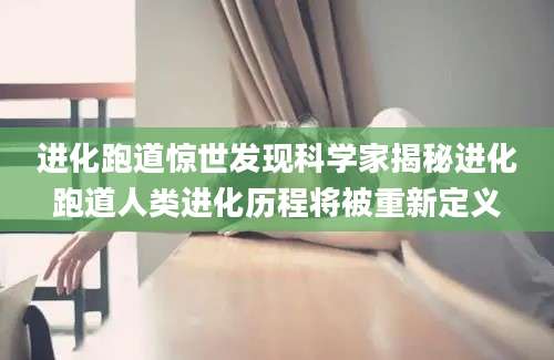 进化跑道惊世发现科学家揭秘进化跑道人类进化历程将被重新定义