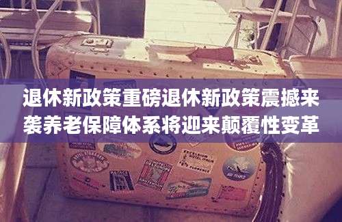 退休新政策重磅退休新政策震撼来袭养老保障体系将迎来颠覆性变革