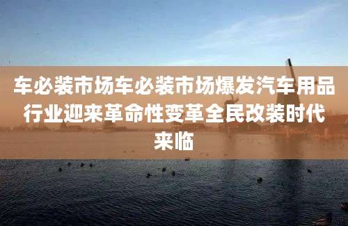 车必装市场车必装市场爆发汽车用品行业迎来革命性变革全民改装时代来临
