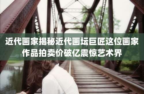 近代画家揭秘近代画坛巨匠这位画家作品拍卖价破亿震惊艺术界