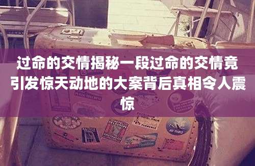 过命的交情揭秘一段过命的交情竟引发惊天动地的大案背后真相令人震惊