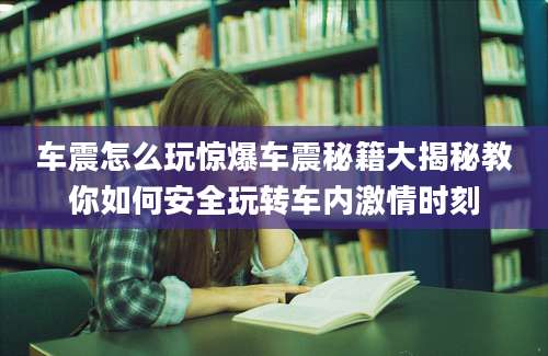 车震怎么玩惊爆车震秘籍大揭秘教你如何安全玩转车内激情时刻