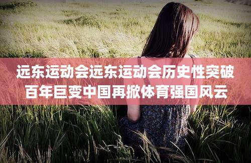 远东运动会远东运动会历史性突破百年巨变中国再掀体育强国风云