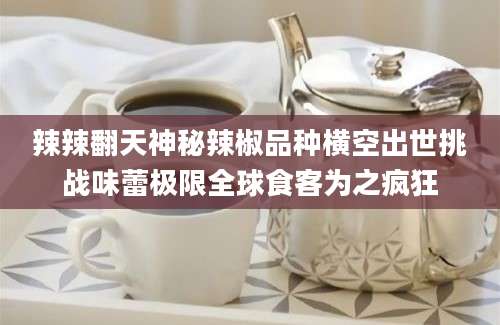辣辣翻天神秘辣椒品种横空出世挑战味蕾极限全球食客为之疯狂