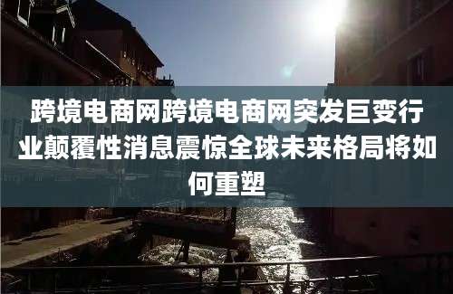 跨境电商网跨境电商网突发巨变行业颠覆性消息震惊全球未来格局将如何重塑