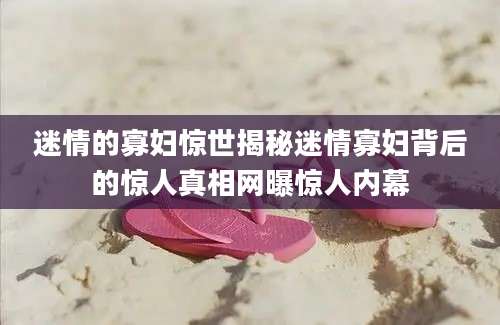 迷情的寡妇惊世揭秘迷情寡妇背后的惊人真相网曝惊人内幕