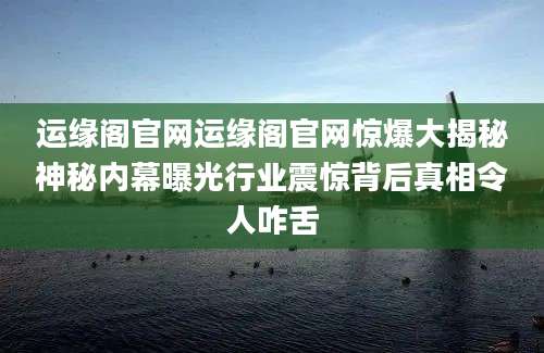 运缘阁官网运缘阁官网惊爆大揭秘神秘内幕曝光行业震惊背后真相令人咋舌