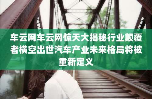 车云网车云网惊天大揭秘行业颠覆者横空出世汽车产业未来格局将被重新定义