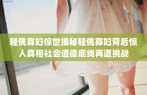 轻佻寡妇惊世揭秘轻佻寡妇背后惊人真相社会道德底线再遭挑战