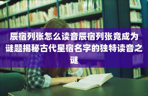 辰宿列张怎么读音辰宿列张竟成为谜题揭秘古代星宿名字的独特读音之谜